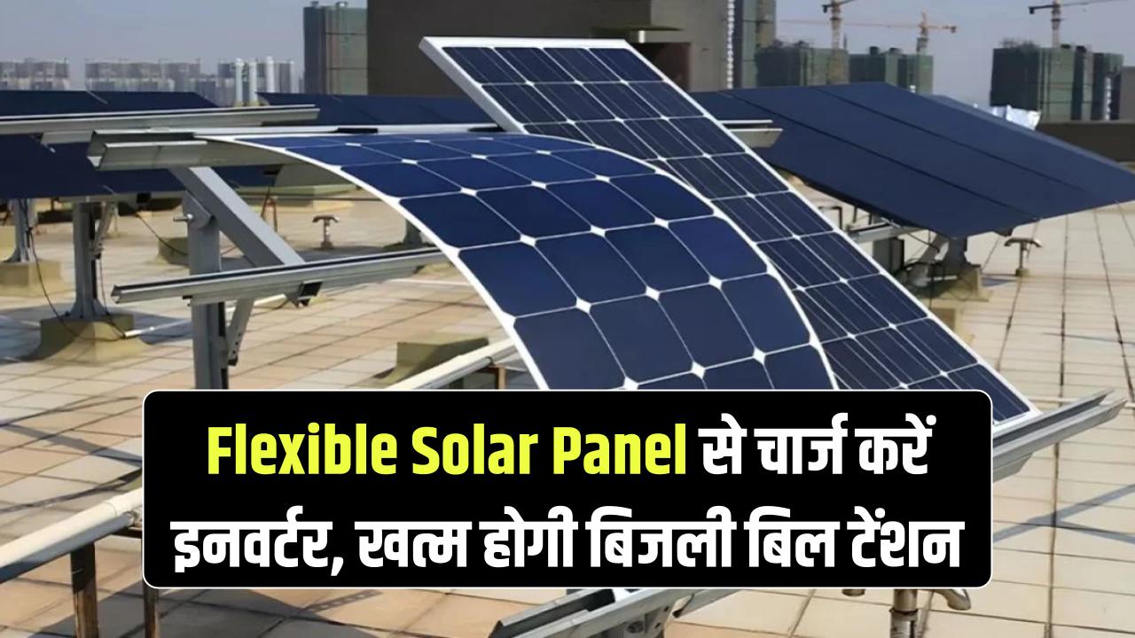 Flexible Solar Panel Innovation: इनवर्टर चार्ज करें सोलर से, अब खत्म हो जाएगी बिजली बिल की टेंशन — जानिए कैसे